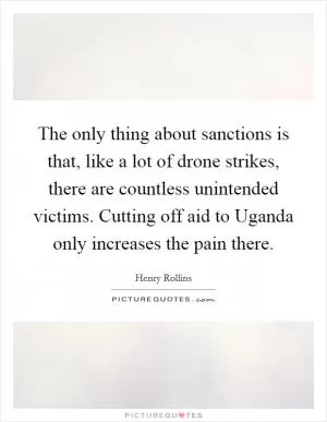 The only thing about sanctions is that, like a lot of drone strikes, there are countless unintended victims. Cutting off aid to Uganda only increases the pain there Picture Quote #1