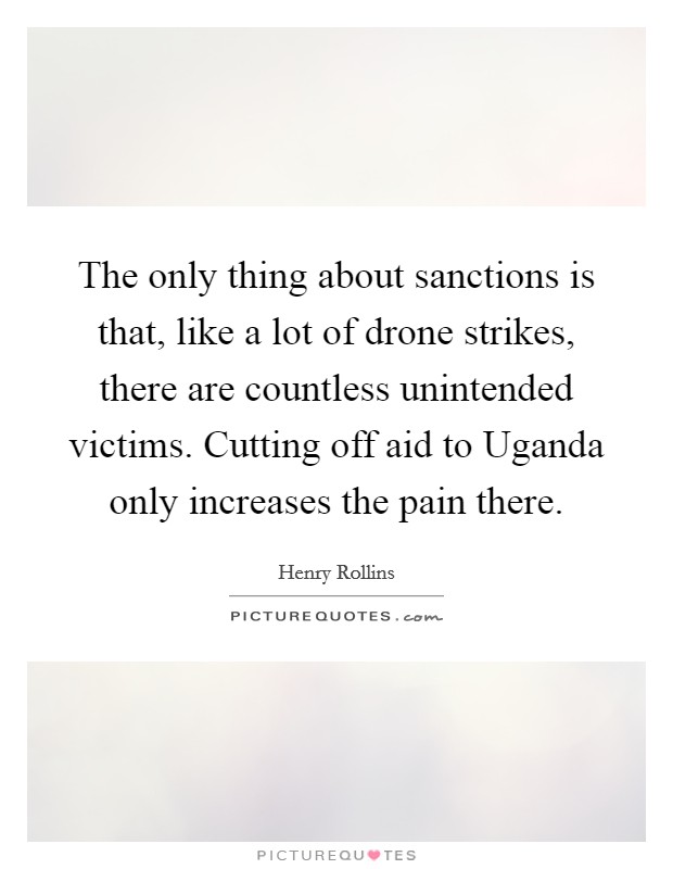 The only thing about sanctions is that, like a lot of drone strikes, there are countless unintended victims. Cutting off aid to Uganda only increases the pain there. Picture Quote #1