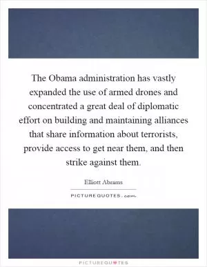 The Obama administration has vastly expanded the use of armed drones and concentrated a great deal of diplomatic effort on building and maintaining alliances that share information about terrorists, provide access to get near them, and then strike against them Picture Quote #1