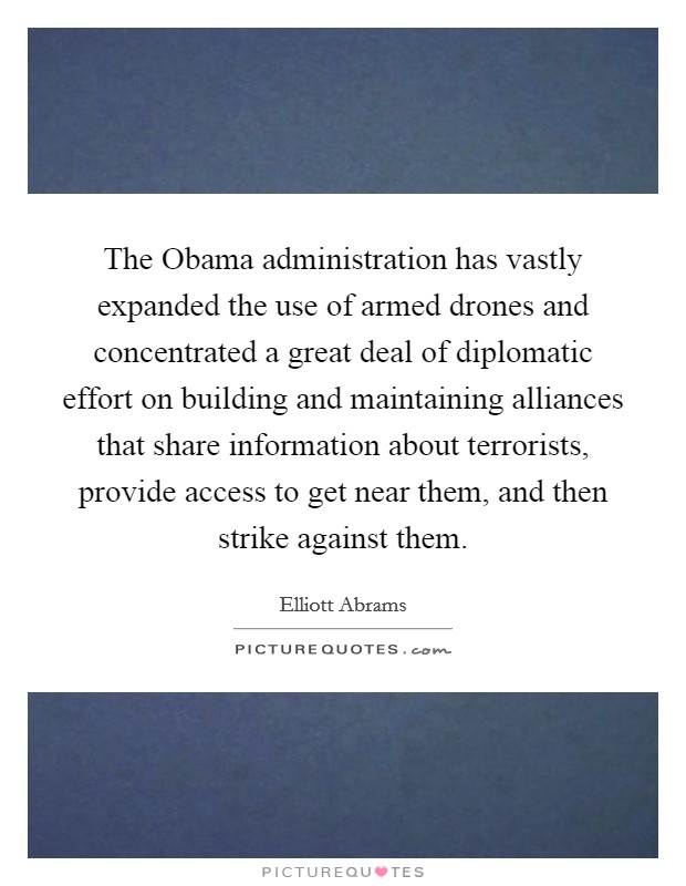 The Obama administration has vastly expanded the use of armed drones and concentrated a great deal of diplomatic effort on building and maintaining alliances that share information about terrorists, provide access to get near them, and then strike against them. Picture Quote #1