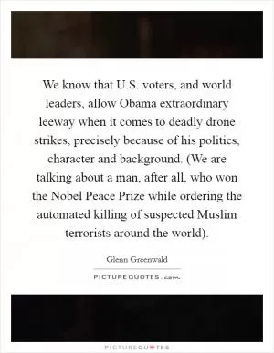 We know that U.S. voters, and world leaders, allow Obama extraordinary leeway when it comes to deadly drone strikes, precisely because of his politics, character and background. (We are talking about a man, after all, who won the Nobel Peace Prize while ordering the automated killing of suspected Muslim terrorists around the world) Picture Quote #1