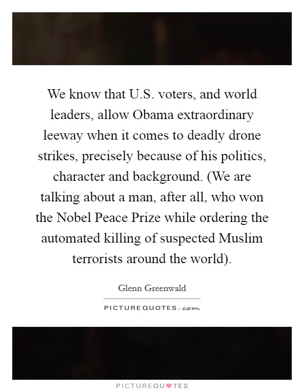 We know that U.S. voters, and world leaders, allow Obama extraordinary leeway when it comes to deadly drone strikes, precisely because of his politics, character and background. (We are talking about a man, after all, who won the Nobel Peace Prize while ordering the automated killing of suspected Muslim terrorists around the world). Picture Quote #1