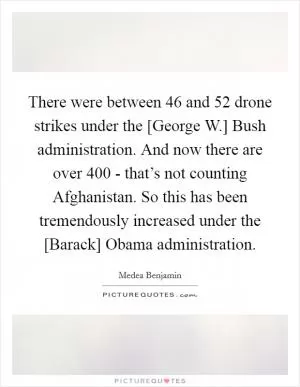 There were between 46 and 52 drone strikes under the [George W.] Bush administration. And now there are over 400 - that’s not counting Afghanistan. So this has been tremendously increased under the [Barack] Obama administration Picture Quote #1