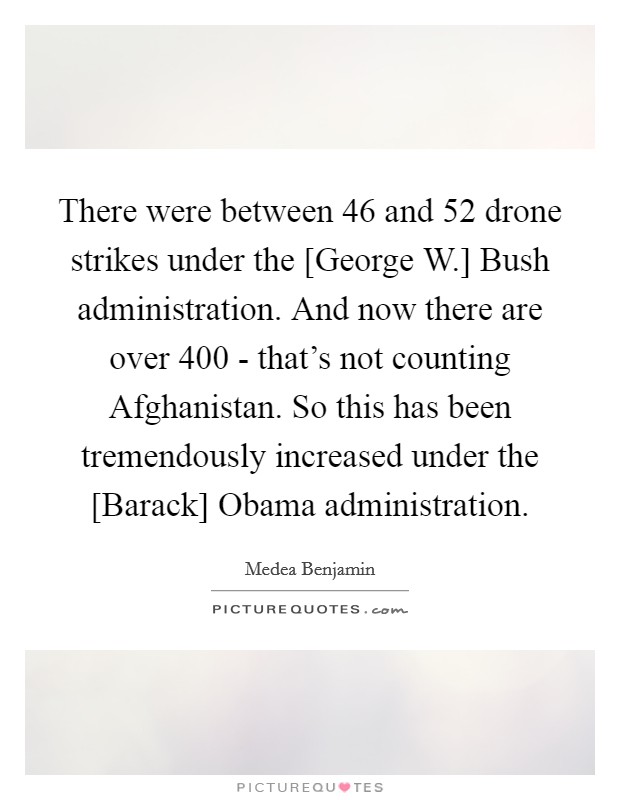 There were between 46 and 52 drone strikes under the [George W.] Bush administration. And now there are over 400 - that's not counting Afghanistan. So this has been tremendously increased under the [Barack] Obama administration. Picture Quote #1