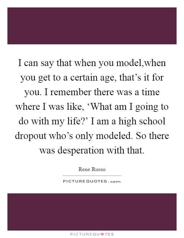 I can say that when you model,when you get to a certain age, that's it for you. I remember there was a time where I was like, ‘What am I going to do with my life?' I am a high school dropout who's only modeled. So there was desperation with that. Picture Quote #1