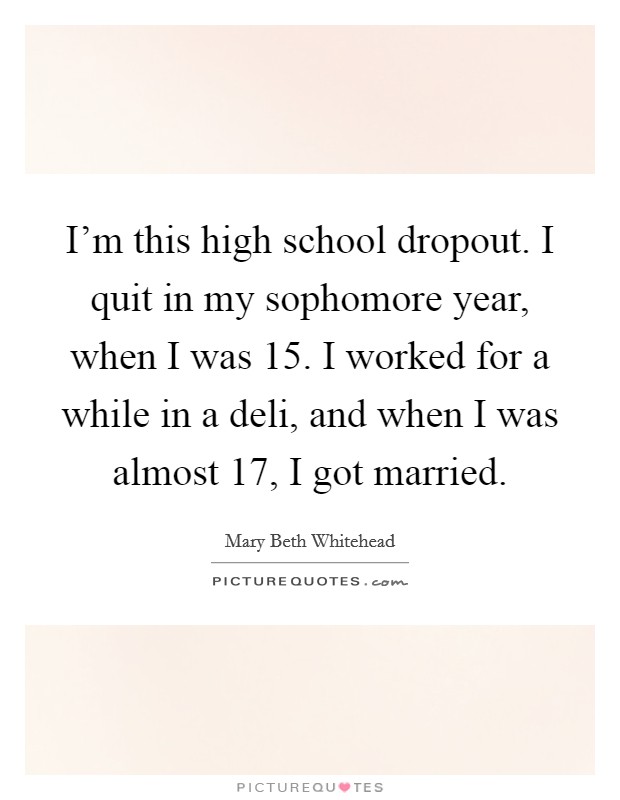 I'm this high school dropout. I quit in my sophomore year, when I was 15. I worked for a while in a deli, and when I was almost 17, I got married. Picture Quote #1