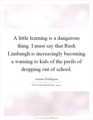 A little learning is a dangerous thing. I must say that Rush Limbaugh is increasingly becoming a warning to kids of the perils of dropping out of school Picture Quote #1