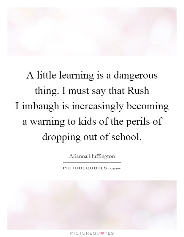A little learning is a dangerous thing. I must say that Rush Limbaugh is increasingly becoming a warning to kids of the perils of dropping out of school. Picture Quote #1
