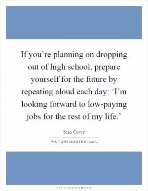If you’re planning on dropping out of high school, prepare yourself for the future by repeating aloud each day: ‘I’m looking forward to low-paying jobs for the rest of my life.’ Picture Quote #1