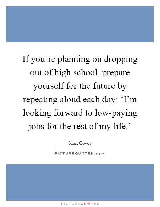 If you're planning on dropping out of high school, prepare yourself for the future by repeating aloud each day: ‘I'm looking forward to low-paying jobs for the rest of my life.' Picture Quote #1