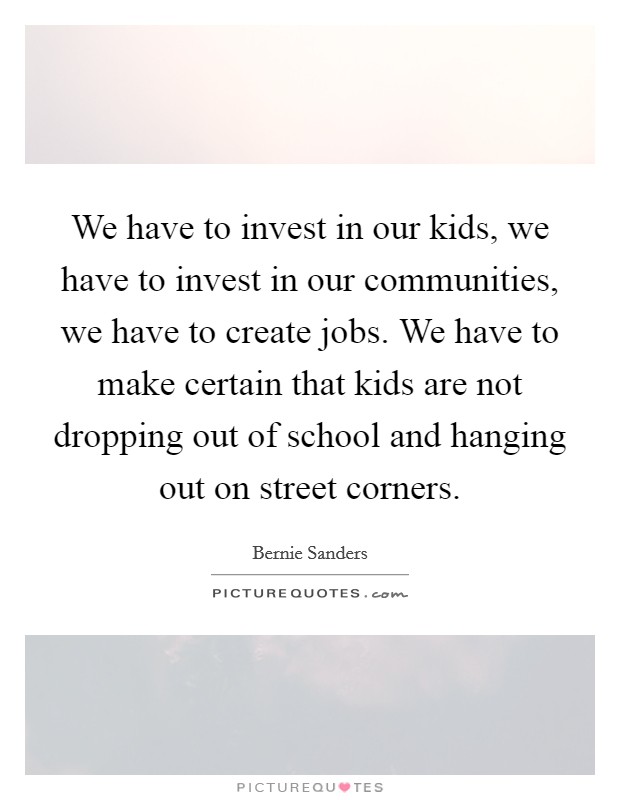 We have to invest in our kids, we have to invest in our communities, we have to create jobs. We have to make certain that kids are not dropping out of school and hanging out on street corners. Picture Quote #1