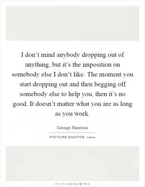 I don’t mind anybody dropping out of anything, but it’s the imposition on somebody else I don’t like. The moment you start dropping out and then begging off somebody else to help you, then it’s no good. It doesn’t matter what you are as long as you work Picture Quote #1