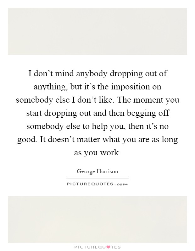 I don't mind anybody dropping out of anything, but it's the imposition on somebody else I don't like. The moment you start dropping out and then begging off somebody else to help you, then it's no good. It doesn't matter what you are as long as you work. Picture Quote #1