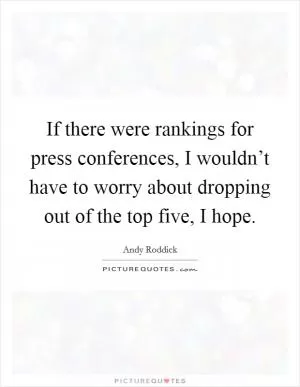 If there were rankings for press conferences, I wouldn’t have to worry about dropping out of the top five, I hope Picture Quote #1