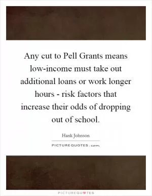 Any cut to Pell Grants means low-income must take out additional loans or work longer hours - risk factors that increase their odds of dropping out of school Picture Quote #1