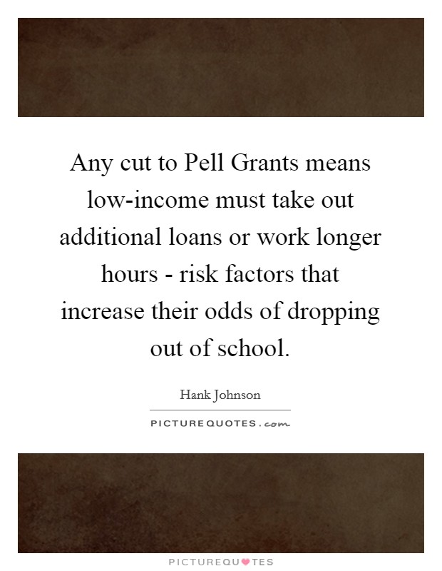 Any cut to Pell Grants means low-income must take out additional loans or work longer hours - risk factors that increase their odds of dropping out of school. Picture Quote #1