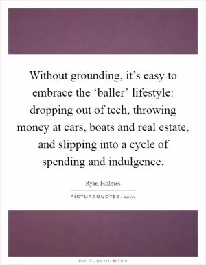 Without grounding, it’s easy to embrace the ‘baller’ lifestyle: dropping out of tech, throwing money at cars, boats and real estate, and slipping into a cycle of spending and indulgence Picture Quote #1