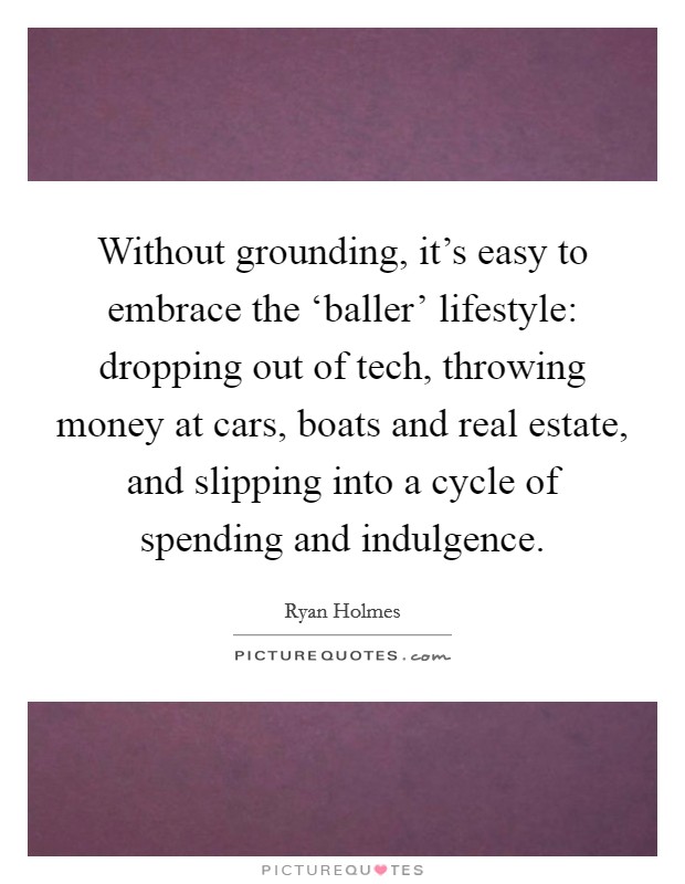 Without grounding, it's easy to embrace the ‘baller' lifestyle: dropping out of tech, throwing money at cars, boats and real estate, and slipping into a cycle of spending and indulgence. Picture Quote #1