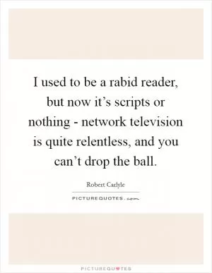 I used to be a rabid reader, but now it’s scripts or nothing - network television is quite relentless, and you can’t drop the ball Picture Quote #1