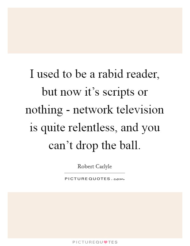 I used to be a rabid reader, but now it's scripts or nothing - network television is quite relentless, and you can't drop the ball. Picture Quote #1