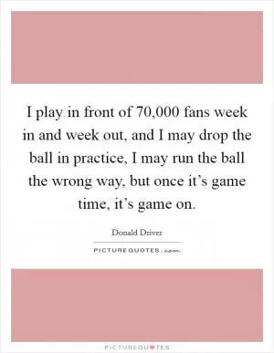 I play in front of 70,000 fans week in and week out, and I may drop the ball in practice, I may run the ball the wrong way, but once it’s game time, it’s game on Picture Quote #1