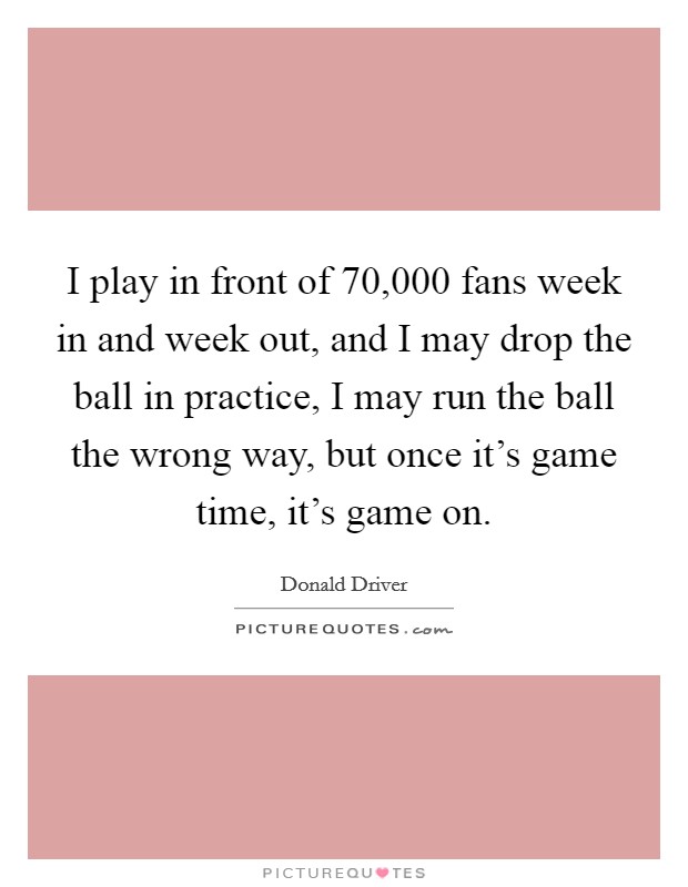 I play in front of 70,000 fans week in and week out, and I may drop the ball in practice, I may run the ball the wrong way, but once it's game time, it's game on. Picture Quote #1