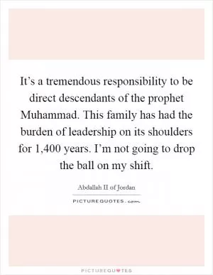 It’s a tremendous responsibility to be direct descendants of the prophet Muhammad. This family has had the burden of leadership on its shoulders for 1,400 years. I’m not going to drop the ball on my shift Picture Quote #1