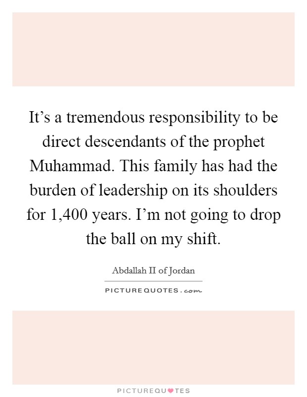 It's a tremendous responsibility to be direct descendants of the prophet Muhammad. This family has had the burden of leadership on its shoulders for 1,400 years. I'm not going to drop the ball on my shift. Picture Quote #1