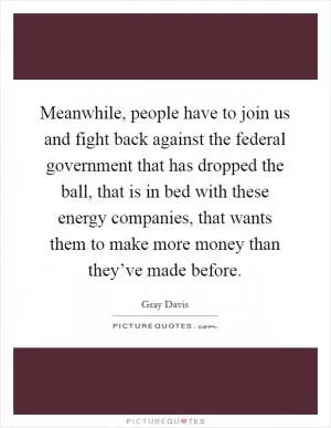 Meanwhile, people have to join us and fight back against the federal government that has dropped the ball, that is in bed with these energy companies, that wants them to make more money than they’ve made before Picture Quote #1
