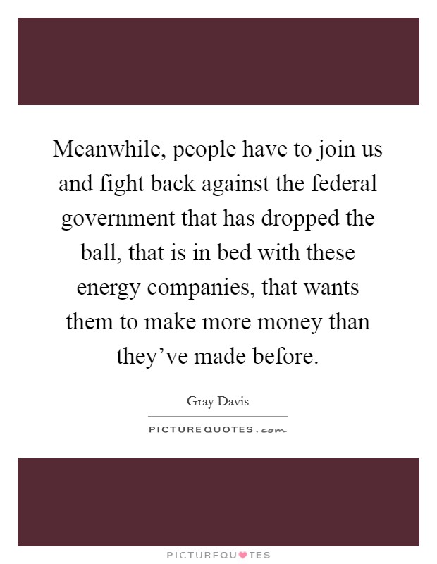 Meanwhile, people have to join us and fight back against the federal government that has dropped the ball, that is in bed with these energy companies, that wants them to make more money than they've made before. Picture Quote #1