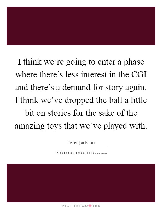 I think we're going to enter a phase where there's less interest in the CGI and there's a demand for story again. I think we've dropped the ball a little bit on stories for the sake of the amazing toys that we've played with. Picture Quote #1