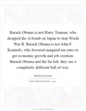 Barack Obama is not Harry Truman, who dropped the A-bomb on Japan to stop World War II. Barack Obama is not John F. Kennedy, who lowered marginal tax rates to get economic growth and job creation. Barack Obama and the far left, they are a completely different ball of wax Picture Quote #1
