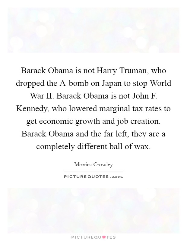 Barack Obama is not Harry Truman, who dropped the A-bomb on Japan to stop World War II. Barack Obama is not John F. Kennedy, who lowered marginal tax rates to get economic growth and job creation. Barack Obama and the far left, they are a completely different ball of wax. Picture Quote #1