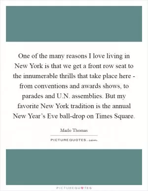 One of the many reasons I love living in New York is that we get a front row seat to the innumerable thrills that take place here - from conventions and awards shows, to parades and U.N. assemblies. But my favorite New York tradition is the annual New Year’s Eve ball-drop on Times Square Picture Quote #1