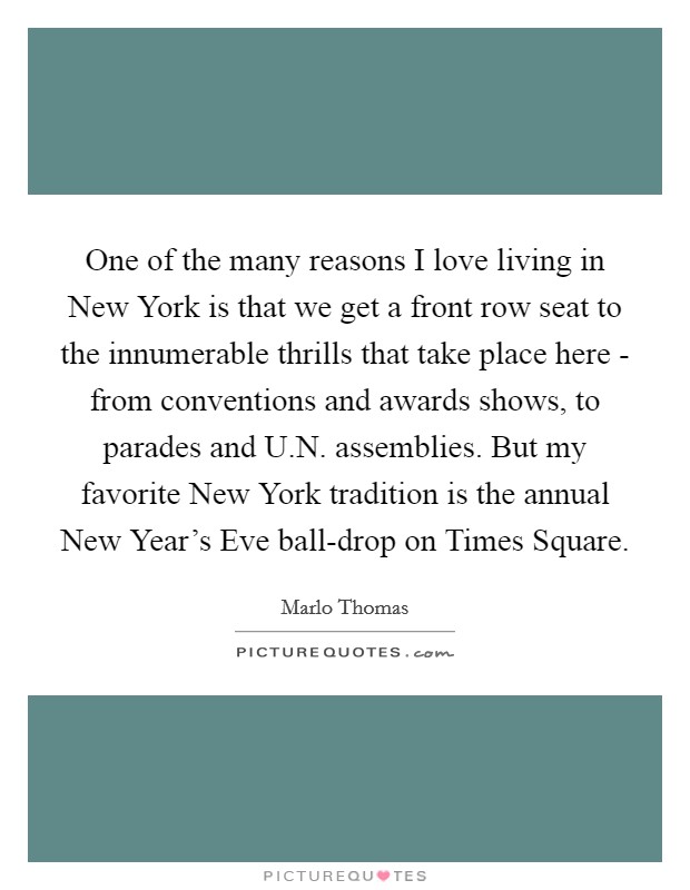 One of the many reasons I love living in New York is that we get a front row seat to the innumerable thrills that take place here - from conventions and awards shows, to parades and U.N. assemblies. But my favorite New York tradition is the annual New Year's Eve ball-drop on Times Square. Picture Quote #1