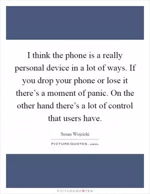 I think the phone is a really personal device in a lot of ways. If you drop your phone or lose it there’s a moment of panic. On the other hand there’s a lot of control that users have Picture Quote #1