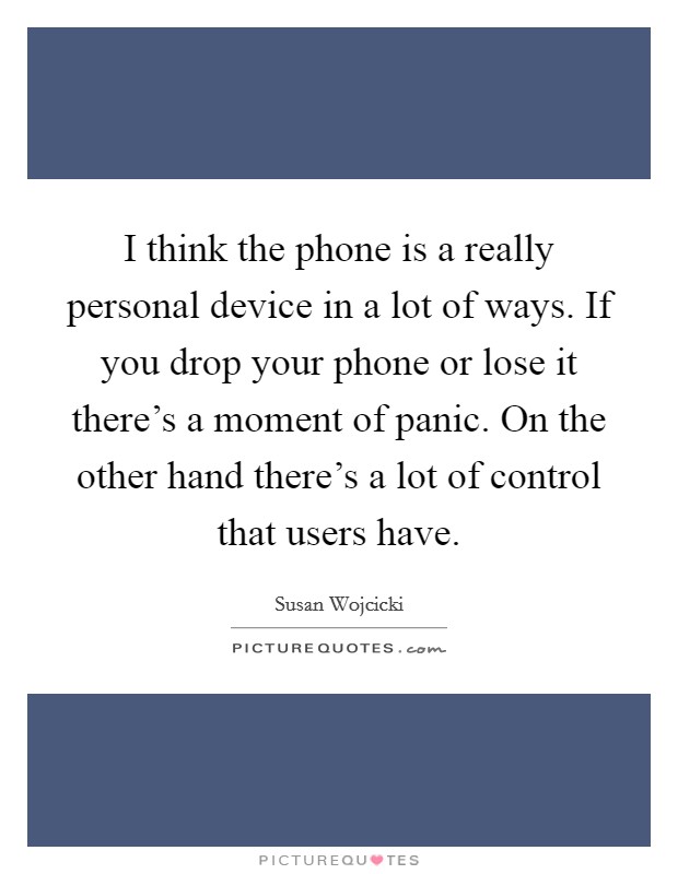 I think the phone is a really personal device in a lot of ways. If you drop your phone or lose it there's a moment of panic. On the other hand there's a lot of control that users have. Picture Quote #1