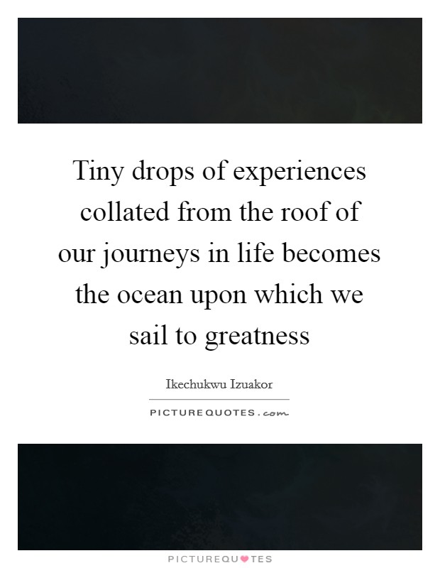 Tiny drops of experiences collated from the roof of our journeys in life becomes the ocean upon which we sail to greatness Picture Quote #1