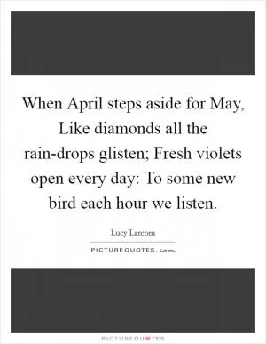 When April steps aside for May, Like diamonds all the rain-drops glisten; Fresh violets open every day: To some new bird each hour we listen Picture Quote #1