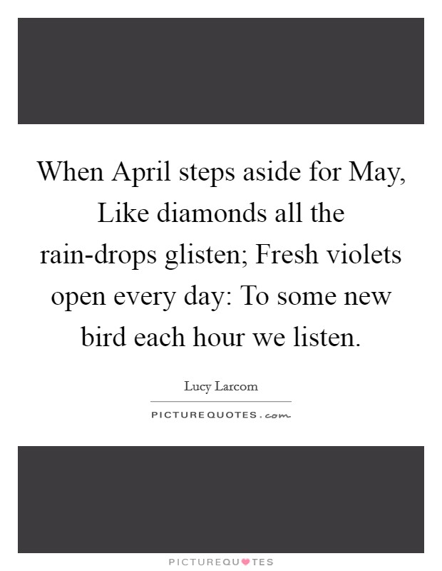 When April steps aside for May, Like diamonds all the rain-drops glisten; Fresh violets open every day: To some new bird each hour we listen. Picture Quote #1