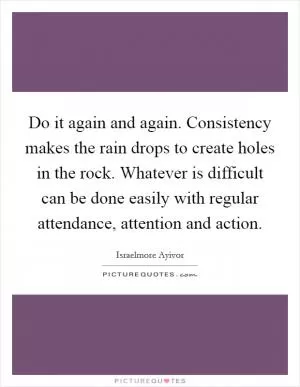 Do it again and again. Consistency makes the rain drops to create holes in the rock. Whatever is difficult can be done easily with regular attendance, attention and action Picture Quote #1