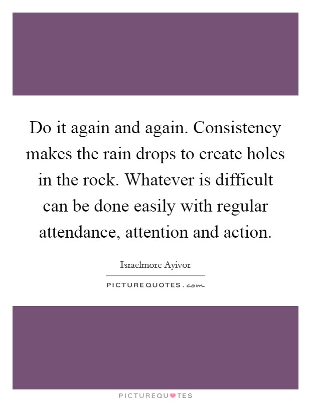 Do it again and again. Consistency makes the rain drops to create holes in the rock. Whatever is difficult can be done easily with regular attendance, attention and action. Picture Quote #1