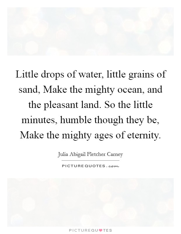 Little drops of water, little grains of sand, Make the mighty ocean, and the pleasant land. So the little minutes, humble though they be, Make the mighty ages of eternity. Picture Quote #1