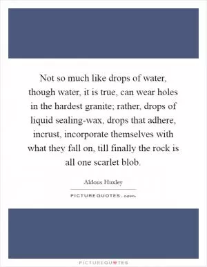 Not so much like drops of water, though water, it is true, can wear holes in the hardest granite; rather, drops of liquid sealing-wax, drops that adhere, incrust, incorporate themselves with what they fall on, till finally the rock is all one scarlet blob Picture Quote #1
