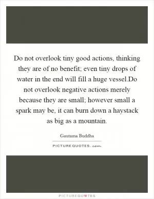 Do not overlook tiny good actions, thinking they are of no benefit; even tiny drops of water in the end will fill a huge vessel.Do not overlook negative actions merely because they are small; however small a spark may be, it can burn down a haystack as big as a mountain Picture Quote #1
