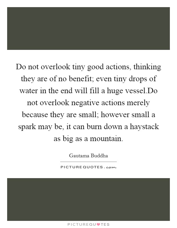 Do not overlook tiny good actions, thinking they are of no benefit; even tiny drops of water in the end will fill a huge vessel.Do not overlook negative actions merely because they are small; however small a spark may be, it can burn down a haystack as big as a mountain. Picture Quote #1