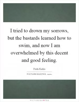 I tried to drown my sorrows, but the bastards learned how to swim, and now I am overwhelmed by this decent and good feeling Picture Quote #1