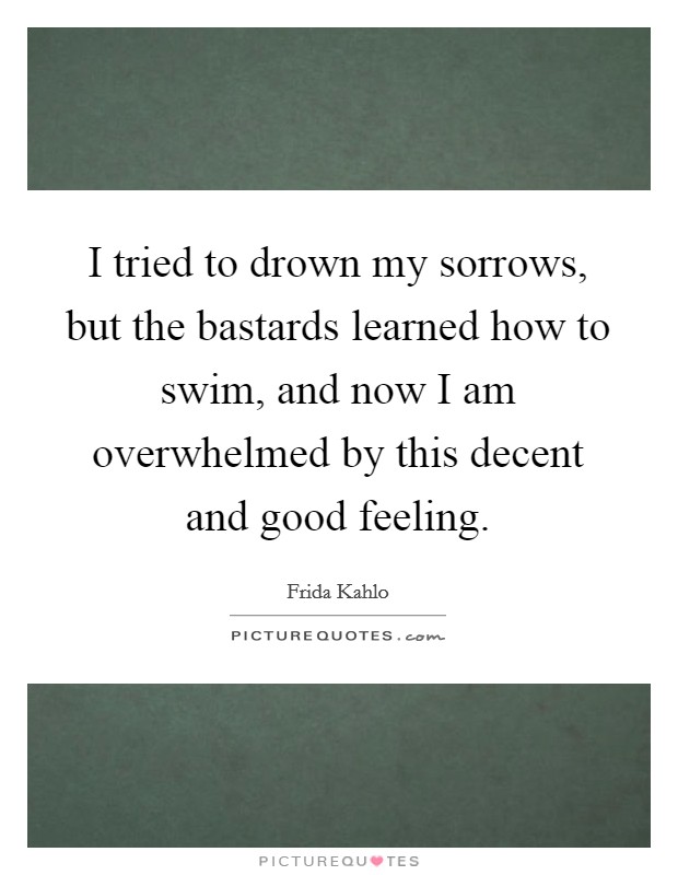 I tried to drown my sorrows, but the bastards learned how to swim, and now I am overwhelmed by this decent and good feeling. Picture Quote #1