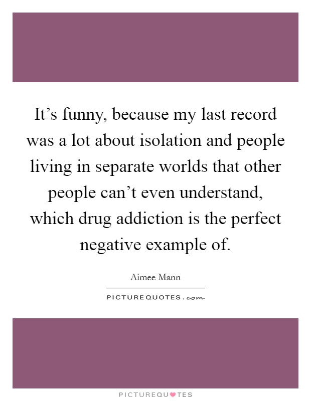 It's funny, because my last record was a lot about isolation and people living in separate worlds that other people can't even understand, which drug addiction is the perfect negative example of. Picture Quote #1