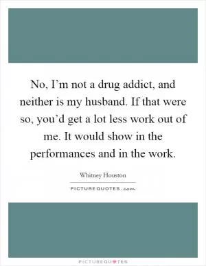 No, I’m not a drug addict, and neither is my husband. If that were so, you’d get a lot less work out of me. It would show in the performances and in the work Picture Quote #1